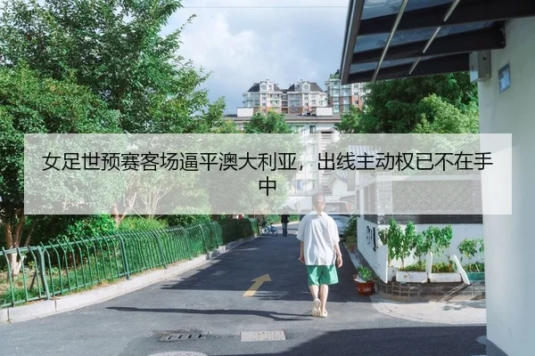 女足世预赛客场逼平澳大利亚，出线主动权已不在手中 - leyu